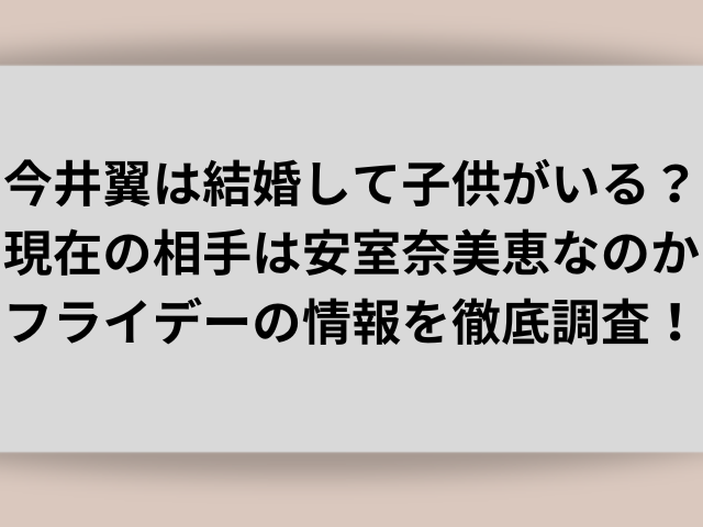 今井翼は結婚して子供がいる？現在の相手は安室奈美恵なのかフライデーの情報を徹底調査！